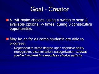 Goal - Creator S. will make choices, using a switch to scan 2 available options, -/- times, during 3 consecutive opportunities. May be as far as some students are able to progress: Dependent to some degree upon cognitive ability (recognition, discrimination, categorization)  unless you’re involved in a errorless choice activity 