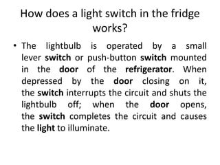 How does a light switch in the fridge
works?
• The lightbulb is operated by a small
lever switch or push-button switch mounted
in the door of the refrigerator. When
depressed by the door closing on it,
the switch interrupts the circuit and shuts the
lightbulb off; when the door opens,
the switch completes the circuit and causes
the light to illuminate.
 
