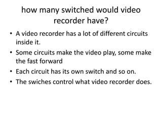 how many switched would video
recorder have?
• A video recorder has a lot of different circuits
inside it.
• Some circuits make the video play, some make
the fast forward
• Each circuit has its own switch and so on.
• The swiches control what video recorder does.
 