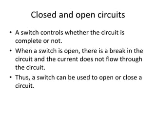 Closed and open circuits
• A switch controls whether the circuit is
complete or not.
• When a switch is open, there is a break in the
circuit and the current does not flow through
the circuit.
• Thus, a switch can be used to open or close a
circuit.
 