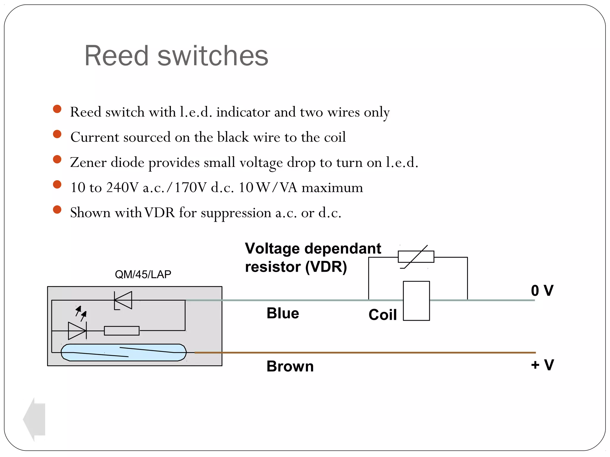 Reed switches
 Reed switch with l.e.d. indicator and two wires only
 Current sourced on the black wire to the coil
 Zener diode provides small voltage drop to turn on l.e.d.
 10 to 240V a.c./170V d.c. 10 W/VA maximum
 Shown with VDR for suppression a.c. or d.c.

QM/45/LAP

Voltage dependant
resistor (VDR)
0V
Blue
Brown

Coil
+V

 