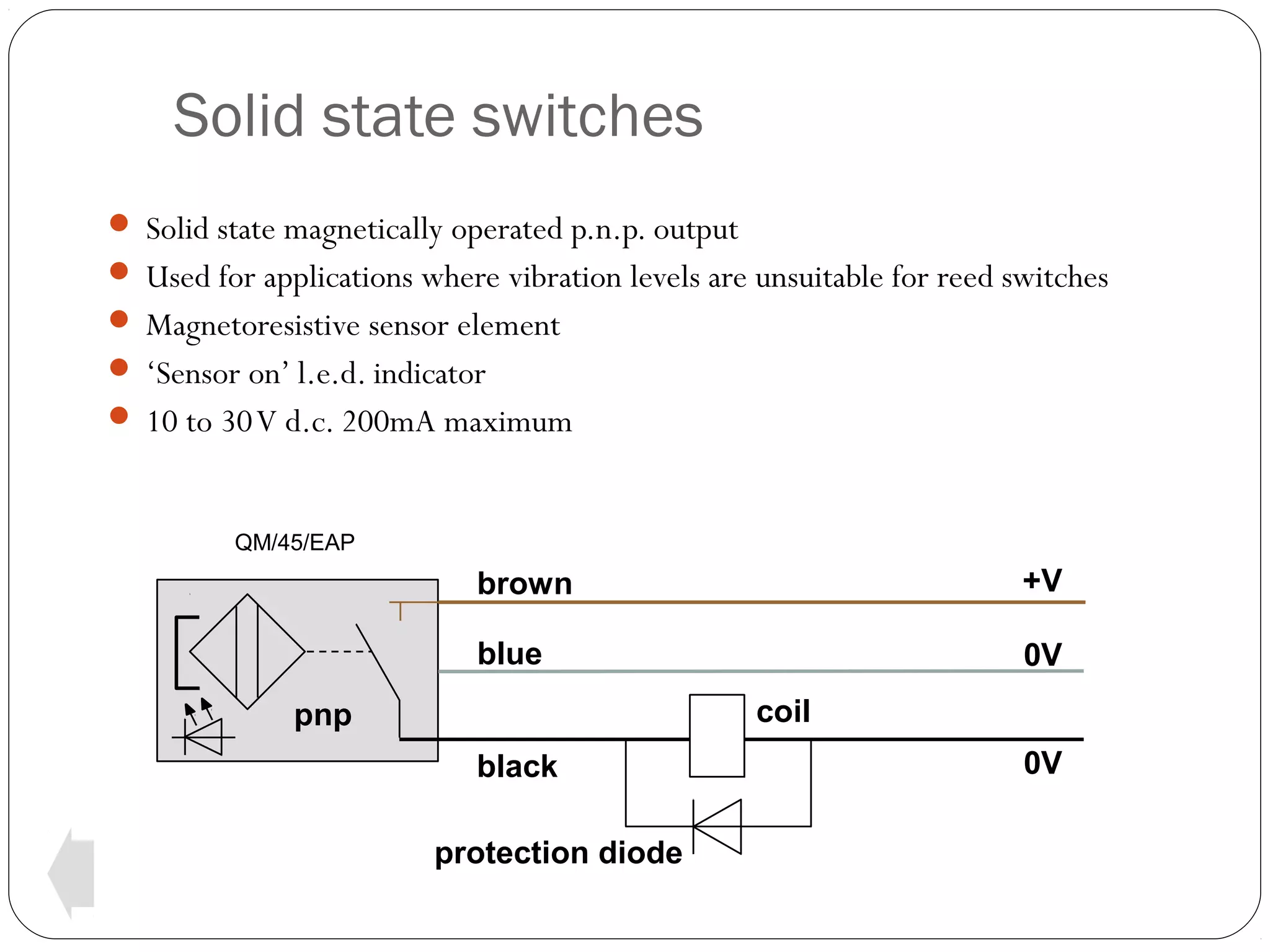 Solid state switches
 Solid state magnetically operated p.n.p. output
 Used for applications where vibration levels are unsuitable for reed switches
 Magnetoresistive sensor element
 ‘Sensor on’ l.e.d. indicator
 10 to 30 V d.c. 200mA maximum

QM/45/EAP

brown

+V

blue

0V
coil

pnp
black
protection diode

0V

 