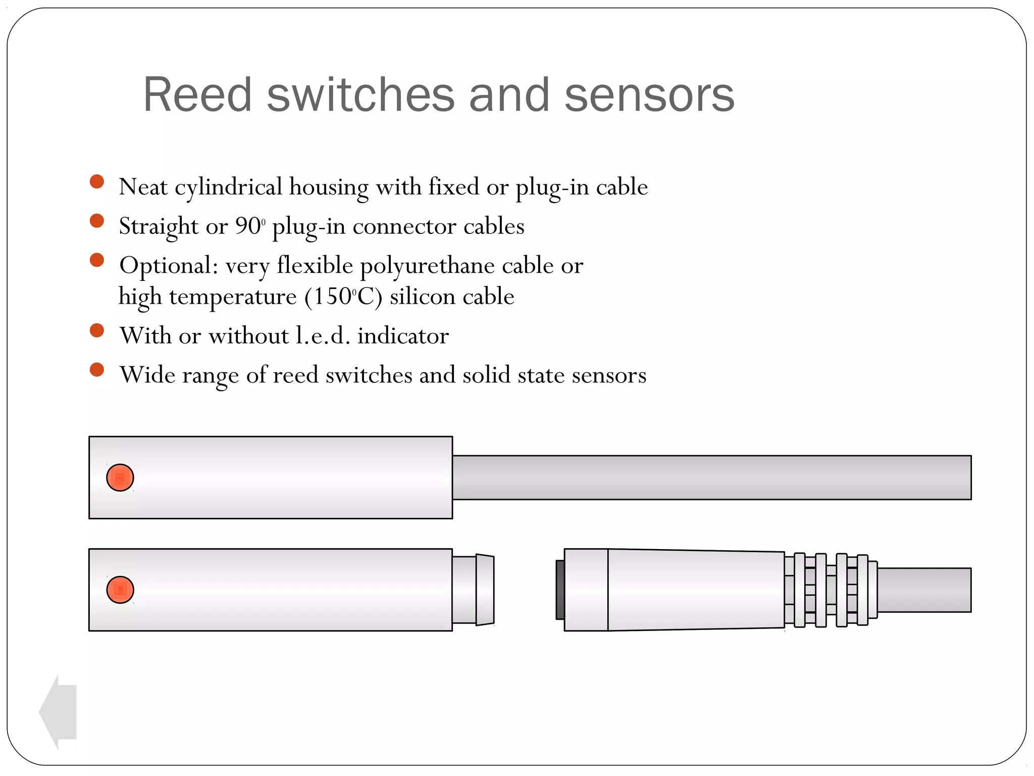 Reed switches and sensors
 Neat cylindrical housing with fixed or plug-in cable
 Straight or 90o plug-in connector cables
 Optional: very flexible polyurethane cable or

high temperature (150oC) silicon cable
 With or without l.e.d. indicator
 Wide range of reed switches and solid state sensors

 