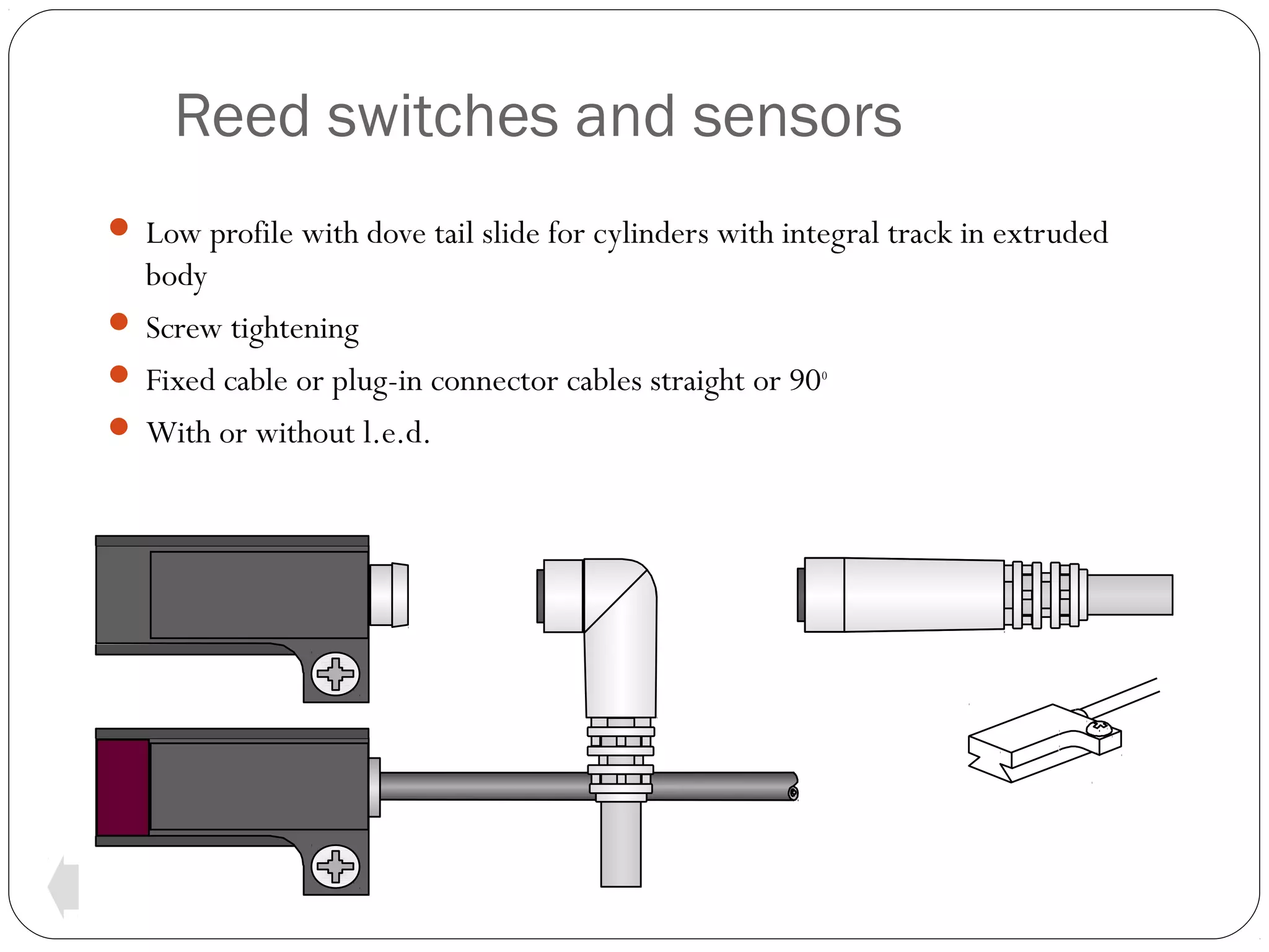 Reed switches and sensors
 Low profile with dove tail slide for cylinders with integral track in extruded

body
 Screw tightening
 Fixed cable or plug-in connector cables straight or 90o
 With or without l.e.d.

 