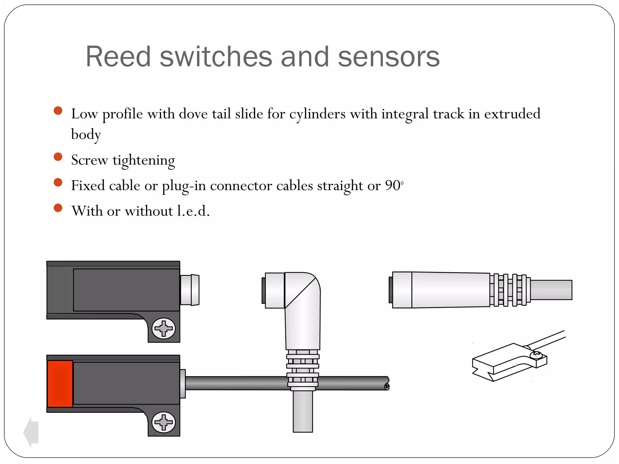 Reed switches and sensors
 Low profile with dove tail slide for cylinders with integral track in extruded

body
 Screw tightening
 Fixed cable or plug-in connector cables straight or 90o
 With or without l.e.d.

 