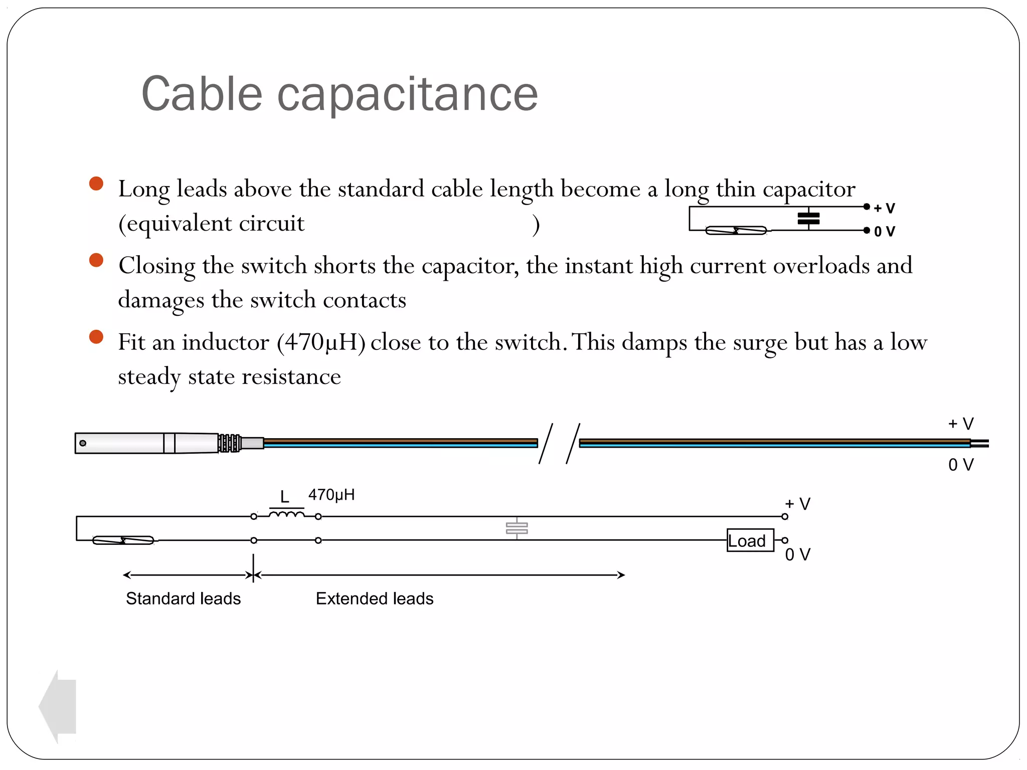 Cable capacitance
 Long leads above the standard cable length become a long thin capacitor

+V

(equivalent circuit
)
0V
 Closing the switch shorts the capacitor, the instant high current overloads and
damages the switch contacts
 Fit an inductor (470µH) close to the switch. This damps the surge but has a low
steady state resistance
+V
0V
L

470µH

+V
Load

Standard leads

Extended leads

0V

 