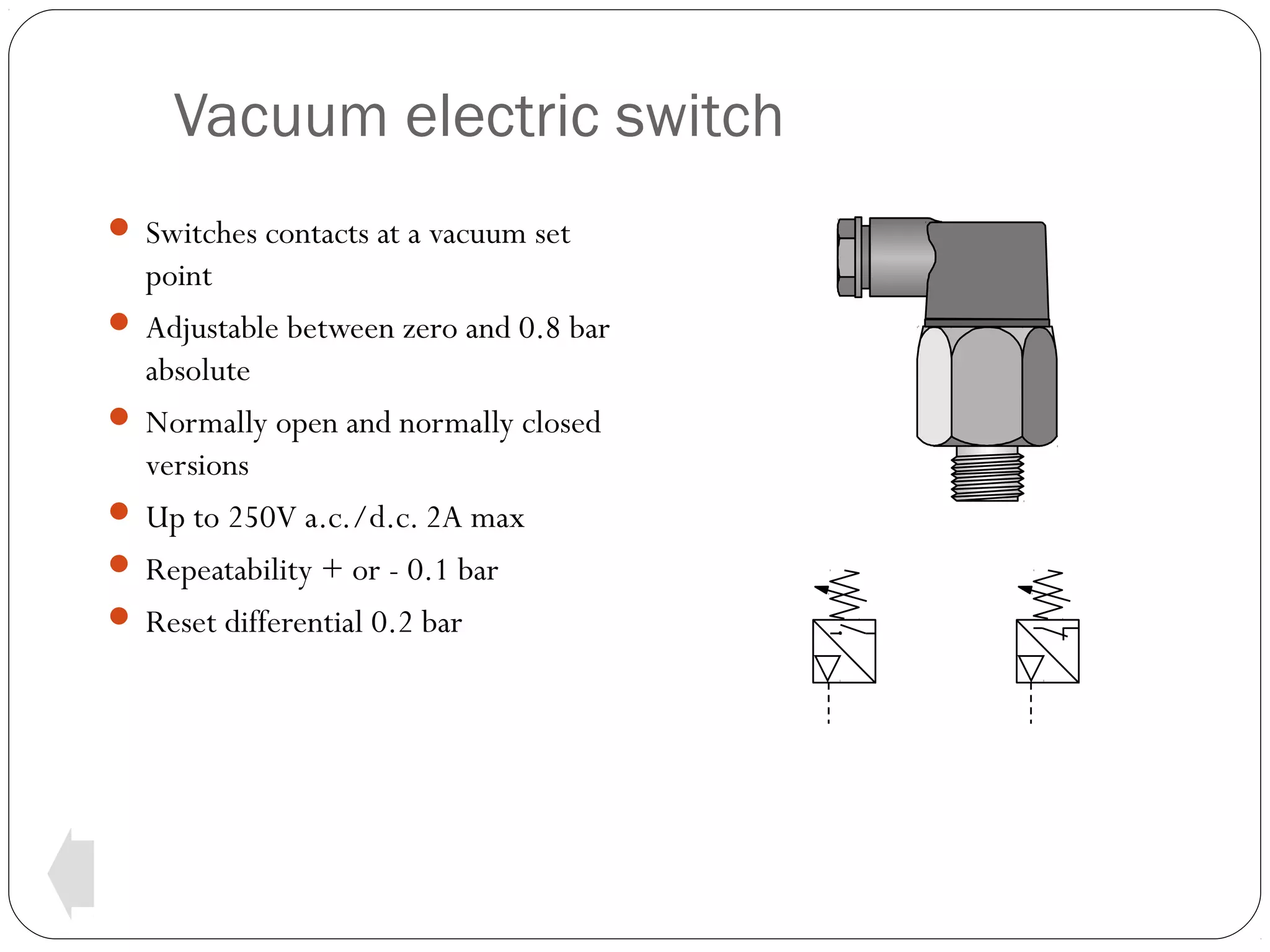 Vacuum electric switch
 Switches contacts at a vacuum set

point
 Adjustable between zero and 0.8 bar
absolute
 Normally open and normally closed
versions
 Up to 250V a.c./d.c. 2A max
 Repeatability + or - 0.1 bar
 Reset differential 0.2 bar

 