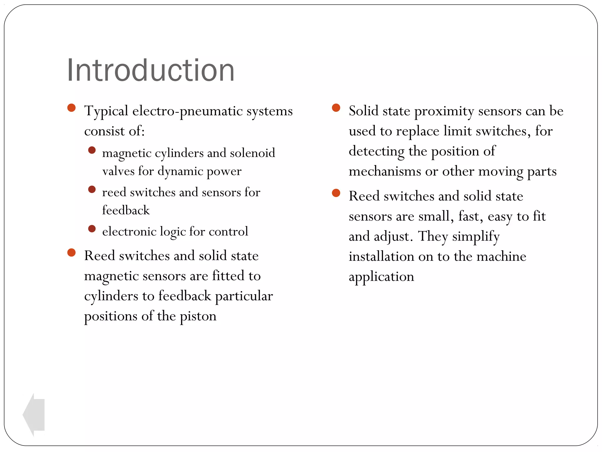 Introduction
 Typical electro-pneumatic systems

consist of:
 magnetic cylinders and solenoid

valves for dynamic power
 reed switches and sensors for
feedback
 electronic logic for control
 Reed switches and solid state

magnetic sensors are fitted to
cylinders to feedback particular
positions of the piston

 Solid state proximity sensors can be

used to replace limit switches, for
detecting the position of
mechanisms or other moving parts
 Reed switches and solid state
sensors are small, fast, easy to fit
and adjust. They simplify
installation on to the machine
application

 