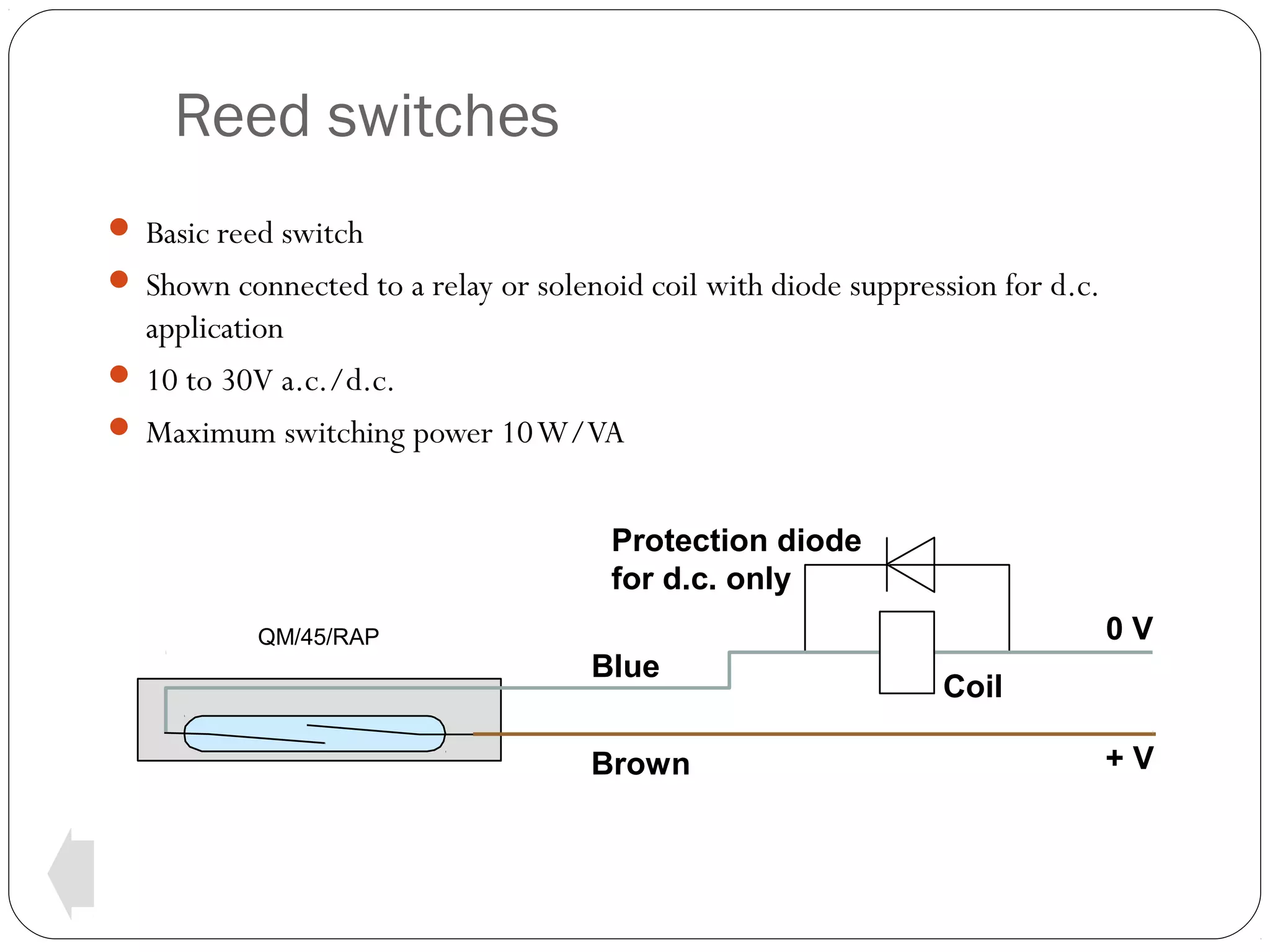 Reed switches
 Basic reed switch
 Shown connected to a relay or solenoid coil with diode suppression for d.c.

application
 10 to 30V a.c./d.c.
 Maximum switching power 10 W/VA
Protection diode
for d.c. only
QM/45/RAP

0V
Blue
Brown

Coil
+V

 