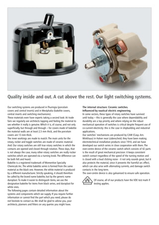 Quality inside and out. A cut above the rest. Our light switching systems.

Our switching systems are produced in Thuringia (porcelain               The internal structure: Ceramic switches.
covers and central inserts) and in Westphalia (bakelite covers,          Influenced by nautical electric engineering.
central inserts and switching mechanisms).                               In some sectors, these types of rotary switches have survived
These materials even have experts taking a second look: At trade         until today – this is generally the case where dependability and
fairs we regularly see architects tapping and feeling the material to    durability are a top priority and where relying on the robust
see whether it really is genuine. Which it is, of course, and not only   mechanical operation of switches is critical despite frequent use of
superficially, but through and through – for covers made of bakelite     co-current electricity: this is the case in shipbuilding and industrial
the material walls are at least 2,5 mm thick, and the porcelain          applications.
covers are 13 mm thick.                                                  Our switches’ mechanisms are produced by CAW (Casp. Arn.
The inner workings are made to match: The main units for the             Winkhaus) in Halver near Lüdenscheid; they have been making
r
­ otary, rocker and toggle switches are made of ceramic material.        electrotechnical installation products since 1910, and we have
And: Our rotary switches are still true rotary switches in which the     developed our switch series in close cooperation with them. The
contacts are opened and closed through rotation. These days, that        over-centre device of the ceramic switch which consists of 42 parts
is not always the case, many other rotary switches are really rocker     is the result of great mechanical precision: it keeps consistent
switches which are operated via a turning knob. The difference can       switch contact regardless of the speed of the turning motion and
be both felt and heard.                                                  is closed with a loud clicking noise - it not only sounds great, but it
Bakelite is a registered trademark of Momentive Specialty                also protects the material, since it prevents the harmful arc effect,
Chemicals Inc. The white bakelite series is formed from the same         which can also arise with alternating currents, and damage switch
material as the black one. However, the white material is produced
                                                 ­                       contacts in the long-term.
by a different manufacturer. Strictly speaking, it should therefore      The over-centre device is also galvanised to ensure safe operation.
be called by the brand name bakelite, but by the generic name
duroplast. To make it easier to distinguish items, we use the                       Of course, all of our products have the VDE test mark if
designation bakelite for items from black series, and duroplast for                 testing applies.
white ones.
The following pages contain detailed information about the
systems and components which we supply. If you require further
information or cannot find the part which you need, please do
not ­ esitate to contact us. We shall be glad to advise you, your
     h
architects, planners and fitters on any queries you might have.
 