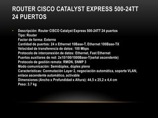 ROUTER CISCO CATALYST EXPRESS 500-24TT
24 PUERTOS
•   Descripción: Router CISCO Catalyst Express 500-24TT 24 puertos
    Tipo: Router
    Factor de forma: Externo
    Cantidad de puertos: 24 x Ethernet 10Base-T, Ethernet 100Base-TX
    Velocidad de transferencia de datos: 100 Mbps
    Protocolo de interconexión de datos: Ethernet, Fast Ethernet
    Puertos auxiliares de red: 2x10/100/1000Base-T(señal ascendente)
    Protocolo de gestión remota: RMON, SNMP 3
    Modo comunicación: Semidúplex, dúplex pleno
    Características: Conmutación Layer 2, negociación automática, soporte VLAN,
    enlace ascendente automático, activable
    Dimensiones (Ancho x Profundidad x Altura): 44,5 x 25,2 x 4,4 cm
    Peso: 3.7 kg
 