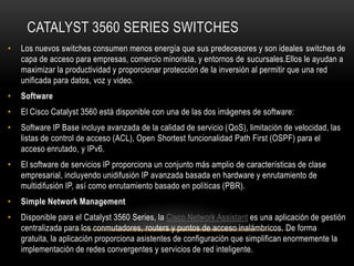 CATALYST 3560 SERIES SWITCHES
•   Los nuevos switches consumen menos energía que sus predecesores y son ideales switches de
    capa de acceso para empresas, comercio minorista, y entornos de sucursales.Ellos le ayudan a
    maximizar la productividad y proporcionar protección de la inversión al permitir que una red
    unificada para datos, voz y video.
•   Software
•   El Cisco Catalyst 3560 está disponible con una de las dos imágenes de software:
•   Software IP Base incluye avanzada de la calidad de servicio (QoS), limitación de velocidad, las
    listas de control de acceso (ACL), Open Shortest funcionalidad Path First (OSPF) para el
    acceso enrutado, y IPv6.
•   El software de servicios IP proporciona un conjunto más amplio de características de clase
    empresarial, incluyendo unidifusión IP avanzada basada en hardware y enrutamiento de
    multidifusión IP, así como enrutamiento basado en políticas (PBR).
•   Simple Network Management
•   Disponible para el Catalyst 3560 Series, la Cisco Network Assistant es una aplicación de gestión
    centralizada para los conmutadores, routers y puntos de acceso inalámbricos. De forma
    gratuita, la aplicación proporciona asistentes de configuración que simplifican enormemente la
    implementación de redes convergentes y servicios de red inteligente.
 