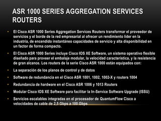 ASR 1000 SERIES AGGREGATION SERVICES
    ROUTERS
•   El Cisco ASR 1000 Series Aggregation Services Routers transformar el proveedor de
    servicios y el borde de la red empresarial al ofrecer un rendimiento líder en la
    industria, de encendido instantáneo capacidades de servicio y alta disponibilidad en
    un factor de forma compacto.
•   El Cisco ASR 1000 Series incluye Cisco IOS XE Software, un sistema operativo flexible
    diseñado para proveer el embalaje modular, la velocidad característica, y la resistencia
    de gran alcance. Los routers de la serie Cisco ASR 1000 están equipados con:
•   La separación de los planos de control y de datos
•   Software de redundancia en el Cisco ASR 1001, 1002, 1002-X y routers 1004
•   Redundancia de hardware en el Cisco ASR 1006 y 1013 Routers
•   Modular Cisco IOS XE Software para facilitar la In-Service Software Upgrade (ISSU)
•   Servicios escalables integradas en el procesador de QuantumFlow Cisco a
    velocidades de cable de 2,5 Gbps a 100 Gbps
 