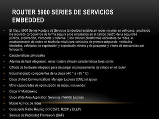 ROUTER 5900 SERIES DE SERVICIOS
      EMBEDDED
•   El Cisco 5900 Series Routers de Servicios Embedded establecen redes móviles en vehículos, ampliando
    los recursos corporativos de forma segura a los empleados en el campo dentro de la seguridad
    pública, exploración, transporte y defensa. Ellos ofrecen plataformas escalables de redes, el
    establecimiento de redes de telefonía móvil para vehículos de primera respuesta, vehículos
    blindados, vehículos de exploración y explotación minera y de pasajeros y trenes de mercancías por
    ferrocarril.
•   Características principales
•   Además de fácil integración, estos routers ofrecen características tales como:
•   Cifrado de hardware integrado para descargar el procesamiento de cifrado en el router
•   Industrial-grado componentes de la placa (-40 ° a +85 ° C)
•   Cisco Unified Communications Manager Express (CME) el apoyo
•   Móvil capacidades de optimización de redes, incluyendo:
•   Cisco IP Multiplexing
•   Cisco Wide Area Application Servicios (WAAS) Express
•   Mobile Ad Hoc de redes
•   Consciente Radio Routing (RFC5578, R2CP y DLEP)
•   Servicio de Publicidad Framework (SAF)
 