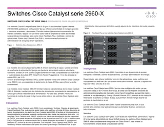 Resumen
Switches Cisco Catalyst serie 2960-X
SWITCHES CISCO CATALYST SERIE 2960-X: PREPARADOS PARA GRANDES EMPRESAS
Los switches Cisco® Catalyst® serie 2960-X (Figura 1) son switches Gigabit Ethernet
(10/100/1000) apilables de configuración fija que ofrecen conectividad de red para grandes
y medianas empresas, y sucursales. Permiten realizar operaciones empresariales de
manera confiable y segura con un menor costo total de propiedad a través de diversas
características innovadoras, tales como Cisco FlexStack-Plus, visibilidad y control de
aplicaciones, Power over Ethernet Plus (PoE+), revolucionarias funciones de
administración de energía y Smart Operations.
Figura 1. Switches Cisco Catalyst serie 2960-X
Los modelos de Cisco Catalyst serie 2960-X ofrecen switching de capa 2 y están provistos
de una fuente de alimentación fija con una fuente de alimentación externa redundante.
Asimismo, brindan 24 o 48 puertos Gigabit Ethernet wire-rate, compatibilidad con PoE/PoE+
y cuatro enlaces de subida SFP (Small Form-Factor Pluggable) de 1 G o dos enlaces de
subida SFP+ de 10 G.
Gracias a la tecnología FlexStack-Plus, pueden apilarse hasta ocho switches Cisco Catalyst
serie 2960-X, con una capacidad de apilamiento de hasta 80 Gbps para ofrecer una alta
escalabilidad.
Los modelos Cisco Catalyst 2960-XR brindan todas las características de los Cisco Catalyst
2960-X. Además, cuentan con dos módulos de alimentación redundante de reemplazo en el
campo para ofrecer redundancia de alimentación. Por otro lado, también introducen
funciones de routing de capa 3, algo nunca antes visto en los switches Cisco Catalyst serie
2960.
Escalables
Los switches Cisco Catalyst serie 2960-X son escalables y flexibles. Gracias al apilamiento
Cisco FlexStack-Plus, que permite apilar hasta ocho switches y brinda 80 Gbps de ancho de
banda de apilamiento, los switches Cisco Catalyst serie 2960-X facilitan el funcionamiento y
la administración al emplear una sola configuración para todos los miembros de la pila. Los
switches Cisco Catalyst serie 2960-X ofrecen una fuente de alimentación de alta capacidad
de 740 W, que puede alimentar la totalidad de los 48 puertos para PoE o los 24 puertos para
PoE+. PoE permite la implementación fácil y rápida de puntos terminales IP, por ejemplo,
teléfonos IP, puntos de acceso y cámaras. Los switches Cisco Catalyst serie 2960-X son
flexibles y ofrecen redundancia del plano de control y tecnología FlexStack-Plus, lo que
minimiza las interrupciones del tráfico cuando alguno de los miembros de la pila presenta
fallas.
Figura 2. FlexStack-Plus en los switches Cisco Catalyst serie 2960-X
Inteligentes
Los switches Cisco Catalyst serie 2960-X permiten el uso de servicios de acceso
inteligente, visibilidad y control de aplicaciones, y la mejor administración de energía.
Desarrollados para ofrecer visibilidad y control de aplicaciones, estos switches son
compatibles con NetFlow-Lite, que puede usarse para controlar, capturar y registrar los
flujos de tráfico a través de la red.
Los switches Cisco Catalyst serie 2960-X son los más ecológicos del sector, ya que
consumen hasta un 80 % menos de energía, al contar con las mejores funciones de
administración energética del mercado, como Cisco EnergyWise, que permite medir y
controlar el uso de energía, y Energy Efficient Ethernet (EEE), además de los modos de
hibernación de switches y enlaces de baja, que permiten ahorrar energía durante los
períodos de inactividad en la red.
Los switches Cisco Catalyst serie 2960-X están preparados para SDN, lo que
permite a los clientes crear aplicaciones para automatizar diversos servicios en
todo el campus.
Sencillos
Los switches Cisco Catalyst serie 2960-X son fáciles de implementar, administrar y reparar.
Al formar parte del portafolio de Cisco Unified Access, los switches Cisco Catalyst serie
2960-X están completamente integrados con Cisco Prime™ para ofrecer un
funcionamiento simple desde una ubicación central.
 