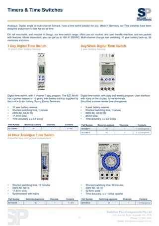 Switches Plus Components Pty Ltd
242 Governor Road, Braeside, VIC, 3195
Phone: 03 8587 3200
Email: sales@switchesplus.com.au
77
Analogue, Digital, single or multi-channel Schrack, have a time switch solution for you. Made in Germany, our Time switches have been
designed and proven to last the test of time.
Din rail mountable, and modular in design, our time switch range, offers you an intuitive, and user friendly interface, and are packed
with features. Model dependent, you can get up to 16A @ 250VAC, Multi-channel change over switching, 10 year battery back-up, 56
memories and more.
24 Hour Analogue Time Switch
Potential free, and phase independent
Timers  Time Switches
7 Day Digital Time Switch
10 year Li-Ion battery backup
Digital time switch, with 1 channel 7 day program. The BZT26440
has a power reserve of 10 years, with battery backup supplied by
the built in Li-Ion battery. Spring Clamp Terminals.
•	 10 year battery reserve
•	 Shortest switching time, 1 minute
•	 230V AC 50-60 Hz
•	 17.5mm wide
•	 Time accuracy, ≤ ± 0.5 s/day
Part Number Memory Locations Channels Contacts
BZT28371 28 1 1 x Changeover
BZT28372 56 2 2 x Changeover
Digital time switch, with daily and weekly program. User interface
with icons on the display. Screw terminals.
Simplified summer-/winter time changeover.
•	 3 year battery reserve
•	 Shortest switching time, 1 minute
•	 230V AC 50-60 Hz
•	 35mm wide
•	 Time accuracy, ≤ ± 0.5 s/day
Day/Week Digital Time Switch
3 year battery backup
Part Number Memory Locations Channels Contacts
BZT26440 56 1 1 x NO
•	 Shortest switching time, 15 minutes
•	 230V AC 50 Hz
•	 17.5mm wide
•	 Synchronised with mains
Part Number Switching segments Channels Contacts
BZT26448 96 1 1 x NO
Part Number Switching segments Channels Contacts
BZT26440 48 1 1 x Changeover
•	 Shortest switching time, 30 minutes
•	 230V AC 50 Hz
•	 52.5mm wide
•	 Time accuracy, ≤ ± 1 s/day (quartz)
 