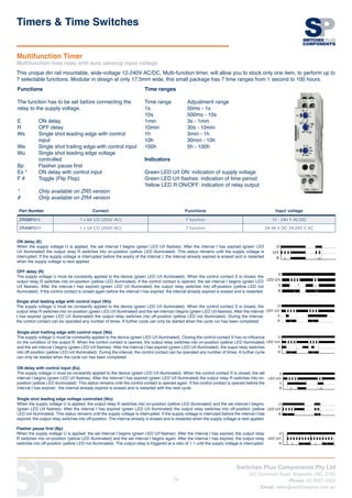Switches Plus Components Pty Ltd
242 Governor Road, Braeside, VIC, 3195
Phone: 03 8587 3200
Email: sales@switchesplus.com.au
79
Part Number Contact Functions Input voltage
ZR5MF011 1 x 8A CO (250V AC) 7 function 12 - 240 V AC/DC
ZRAMF011 1 x 5A CO (250V AC) 7 function 24-48 V DC 24-240 V AC
Functions
The function has to be set before connecting the
relay to the supply voltage.
E 	 ON delay
R 	 OFF delay
Ws 	 Single shot leading edge with control 	
	input
Wa 	 Single shot trailing edge with control input
Wu 	 Single shot leading edge voltage 		
	controlled
Bp 	 Flasher pause first
Es *	 ON delay with control input
F #	 Toggle (Flip Flop)
* 	 Only available on ZR5 version
# 	 Only available on ZRA version
Time ranges
			
Time range	 Adjustment range
1s 		 50ms - 1s
10s 		 500ms - 10s
1min 		 3s - 1min
10min 		 30s - 10min
1h 		 3min - 1h
10h 		 30min - 10h
100h 		 5h - 100h
Indicators
Green LED U/t ON: indication of supply voltage
Green LED U/t flashes: indication of time period
Yellow LED R ON/OFF: indication of relay output
Timers  Time Switches
This unique din rail mountable, wide-voltage 12-240V AC/DC, Multi-function timer, will allow you to stock only one item, to perform up to
7 selectable functions. Modular in design at only 17.5mm wide, this small package has 7 time ranges from 1 second to 100 hours.
Multifunction Timer
Multifunction time relay with auto sensing input voltage
ON delay (E)
When the supply voltage U is applied, the set interval t begins (green LED U/t flashes). After the interval t has expired (green LED
U/t illuminated) the output relay R switches into on-position (yellow LED illuminated). This status remains until the supply voltage is
interrupted. If the supply voltage is interrupted before the expiry of the interval t, the interval already expired is erased and is restarted
when the supply voltage is next applied.
OFF delay (R)
The supply voltage U must be constantly applied to the device (green LED U/t illuminated). When the control contact S is closed, the
output relay R switches into on-position (yellow LED illuminated). If the control contact is opened, the set interval t begins (green LED
U/t flashes). After the interval t has expired (green LED U/t illuminated) the output relay switches into off-position (yellow LED not
illuminated). If the control contact is closed again before the interval t has expired, the interval already expired is erased and is restarted.
Single shot leading edge with control input (Ws)
The supply voltage U must be constantly applied to the device (green LED U/t illuminated). When the control contact S is closed, the
output relay R switches into on-position (green LED U/t illuminated) and the set interval t begins (green LED U/t flashes). After the interval
t has expired (green LED U/t illuminated) the output relay switches into off-position (yellow LED not illuminated). During the interval,
the control contact can be operated any number of times. A further cycle can only be started when the cycle run has been completed.
Single shot trailling edge with control input (Wa)
The supply voltage U must be constantly applied to the device (green LED U/t illuminated). Closing the control contact S has no influence
on the condition of the output R. When the control contact is opened, the output relay switches into on-position (yellow LED illuminated)
and the set interval t begins (green LED U/t flashes). After the interval t has expired (green LED U/t illuminated), the ouput relay switches
into off-position (yellow LED not illuminated). During the interval, the control contact can be operated any number of times. A further cycle
can only be started when the cycle run has been completed.
ON delay with control input (Es)
The supply voltage U must be constantly applied to the device (green LED U/t illuminated). When the control contact S is closed, the set
interval t begins (green LED U/t flashes). After the interval t has expired (green LED U/t illuminated) the output relay R switches into on-
position (yellow LED illuminated). This status remains until the control contact is opened again. If the control contact is opened before the
interval t has expired , the interval already expired is erased and is restarted with the next cycle.
Single shot leading edge voltage controlled (Wu)
When the supply voltage U is applied, the output relay R switches into on-position (yellow LED illuminated) and the set interval t begins
(green LED U/t flashes). After the interval t has expired (green LED U/t illuminated) the output relay switches into off-position (yellow
LED not illuminated). This status remains until the supply voltage is interrupted. If the supply voltage is interruted before the interval t has
expired, the output relay switches into off-position. The interval already is erased and is restarted when the supply voltage is next applied.
Flasher pause first (Bp)
When the supply voltage U is applied, the set interval t begins (green LED U/t flashes). After the interval t has expired, the output relay
R switches into on-position (yellow LED illuminated) and the set interval t begins again. After the interval t has expired, the output relay
switches into off-position (yellow LED not illuminated). The output relay is triggered at a ratio of 1:1 until the supply voltage is interrupted.
 