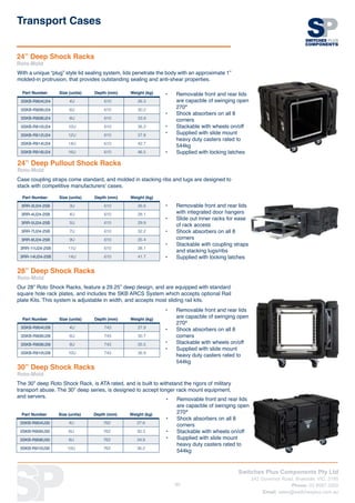 Switches Plus Components Pty Ltd
242 Governor Road, Braeside, VIC, 3195
Phone: 03 8587 3200
Email: sales@switchesplus.com.au
89
24” Deep Shock Racks
Roto-Mold
With a unique “plug” style lid sealing system, lids penetrate the body with an approximate 1”
molded-in protrusion, that provides outstanding sealing and anti-shear properties.
•	 Removable front and rear lids
are capacble of swinging open
270°
•	 Shock absorbers on all 8
corners
•	 Stackable with wheels on/off
•	 Supplied with slide mount
heavy duty casters rated to
544kg
•	 Supplied with locking latches
Part Number Size (units) Depth (mm) Weight (kg)
3SKB-R904U24 4U 610 26.3
3SKB-R906U24 6U 610 30.2
3SKB-R908U24 8U 610 33.9
3SKB-R910U24 10U 610 36.2
3SKB-R912U24 12U 610 37.8
3SKB-R914U24 14U 610 42.7
3SKB-R916U24 16U 610 46.5
Transport Cases
24” Deep Pullout Shock Racks
Roto-Mold
Case coupling straps come standard, and molded in stacking ribs and lugs are designed to
stack with competitive manufacturers’ cases.
•	 Removable front and rear lids
with integrated door hangers
•	 Slide out inner racks for ease
of rack access
•	 Shock absorbers on all 8
corners
•	 Stackable with coupling straps
and stacking lugs/ribs
•	 Supplied with locking latches
Part Number Size (units) Depth (mm) Weight (kg)
3RR-3U24-25B 3U 610 26.8
3RR-4U24-25B 4U 610 28.1
3RR-5U24-25B 5U 610 29.9
3RR-7U24-25B 7U 610 32.2
3RR-9U24-25B 9U 610 35.4
3RR-11U24-25B 11U 610 38.1
3RR-14U24-25B 14U 610 41.7
28” Deep Shock Racks
Roto-Mold
Our 28” Roto Shock Racks, feature a 29.25” deep design, and are equipped with standard
square hole rack plates, and includes the SKB ARCS System which accepts optional Rail
plate Kits. This system is adjustable in width, and accepts most sliding rail kits.
•	 Removable front and rear lids
are capacble of swinging open
270°
•	 Shock absorbers on all 8
corners
•	 Stackable with wheels on/off
•	 Supplied with slide mount
heavy duty casters rated to
544kg
Part Number Size (units) Depth (mm) Weight (kg)
3SKB-R904U28 4U 743 27.9
3SKB-R906U28 6U 743 30.7
3SKB-R908U28 8U 743 35.5
3SKB-R910U28 10U 743 36.9
30” Deep Shock Racks
Roto-Mold
The 30” deep Roto Shock Rack, is ATA rated, and is built to withstand the rigors of military
transport abuse. The 30” deep series, is designed to accept longer rack mount equipment,
and servers.
•	 Removable front and rear lids
are capacble of swinging open
270°
•	 Shock absorbers on all 8
corners
•	 Stackable with wheels on/off
•	 Supplied with slide mount
heavy duty casters rated to
544kg
Part Number Size (units) Depth (mm) Weight (kg)
3SKB-R904U30 4U 762 27.6
3SKB-R906U30 6U 762 30.3
3SKB-R908U30 8U 762 34.8
3SKB-R910U30 10U 762 36.2
 