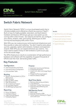 Beneﬁts
• High CPS and Concurrent Calls Support
• Pay-as-you-go and No Commitment
• Get your switch running in 5 minutes
Conﬁguration
• Unlimited Product Conﬁguration
Switch Fabric Network
• Support US and A-Z billing and routing
• Support media proxy
Key Features
• Unlimited Vendors and Clients
DE NOVO LAB
DATA SHEET
Switch Fabric Network
Switch Fabric Network (“SFN”) is a true cloud-based switch that is
inﬁnitely scalable and is offered as a Switch-as-a-service (“SaaS”).
Built on top of a highly available, redundant, and fault tolerant
hardware architecture, SFN let you get your own switch up and
running within a few minutes. Our easy-to-use GUI let you conﬁgure
your clients, vendors, rates, and routing, allowing you to start
running and exchanging trafﬁc within hours.
With SFN, you can outsource your entire technical infrastructure and
focus purely on sales and marketing. You don’t need to worry about
up time, upgrades, system administration, hardware and expansion
of ports. With SFN, you can expand whenever you need to. You
never need to waste money on idle hardware or ports as you pay
on for the actual usage.
The SFN infrastructure is built on a combination of high performance
hardware and software with the capability of support thousands of
CPS for even the most demanding dialer trafﬁc.
• Unlimited Rate Table
Routing
• Dynamic Routing based on LCR or
Performance
• Static Routing
• Block by ANI or DNIS
• Digit Manipulation
• US Jurisdictional Support
• US Local Rate Support
• US LRN Dipping Supported
Finance
• Automatic Invoicing and Delivery
• Proﬁtability Protection
• Credit Limit, Alert, and Usage Report
Delivery
• Prepay and Post pay Support
• Real-time Balance Offset
Reporting
• Active Call Report
• Call Details Report
• Trafﬁc Summary Report
• Proﬁtability Report
Real-Time Alerts
• Real-time Monitoring and Alerts
• Loop Detection
• Automatic Trouble Ticket delivery
• Automatic Route Blocking and
Unblocking
Self-Service Portal
• White Label
• End-user Portal for CDRs
• Online Payment Gateway for Paypal
and Credit Card
ｗｗｗ．ｓｗｉｔｃｈｆａｂｒｉｃ．ｎｅｔ
http://www.switchfabric.net
Tel: 1 877 522 7045Suite 78,10/F
12 Ng Fong Street
Lee King Building, Kowloon, Hong Kong
Web: www.denovolab.com
DE NOVO LAB
Email: info@denovolab.com
 