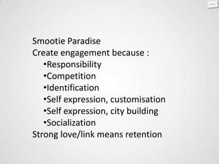 Smootie Paradise
Create engagement because :
   •Responsibility
   •Competition
   •Identification
   •Self expression, customisation
   •Self expression, city building
   •Socialization
Strong love/link means retention
 