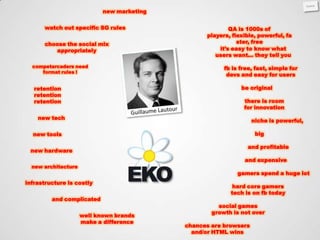 new marketing


      watch out specific SG rules                         QA is 1000s of
                                                  players, flexible, powerful, fa
      choose the social mix                                  ster, free
         appropriately                                it’s easy to know what
                                                     users want… they tell you

  competarcaders need                                   fb is free, fast, simple for
     format rules !
                                                         devs and easy for users

   retention                                                  be original
   retention
   retention                                                   there is room
                                                               for innovation
    new tech
                                                                   niche is powerful,

  new tools                                                         big

                                                                 and profitable
 new hardware
                                                               and expensive
  new architecture
                                                             gamers spend a huge lot
infrastructure is costly
                                                           hard core gamers
                                                          tech is on fb today
         and complicated
                                                      social games
                                                    growth is not over
                     well known brands
                     make a difference
                                            chances are browsers
                                              and/or HTML wins
 
