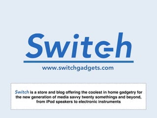 Switch.   www.switchgadgets.com


Switch is a store and blog offering the coolest in home gadgetry for
the new generation of media savvy twenty somethings and beyond,
          from iPod speakers to electronic instruments!
 