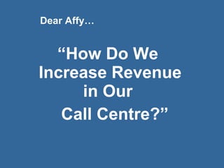 “ How Do We  Increase Revenue in Our  Call Centre?” Dear Affy… 