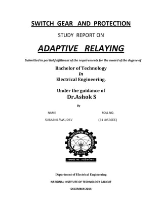 SWITCH GEAR AND PROTECTION
STUDY REPORT ON
ADAPTIVE RELAYING
Submitted in partial fulfillment of the requirements for the award of the degree of
Bachelor of Technology
In
Electrical Engineering.
Under the guidance of
Dr.Ashok S
By
NAME ROLL NO.
SURABHI VASUDEV (B110556EE)
Department of Electrical Engineering
NATIONAL INSTITUTE OF TECHNOLOGY CALICUT
DECEMBER 2014
 