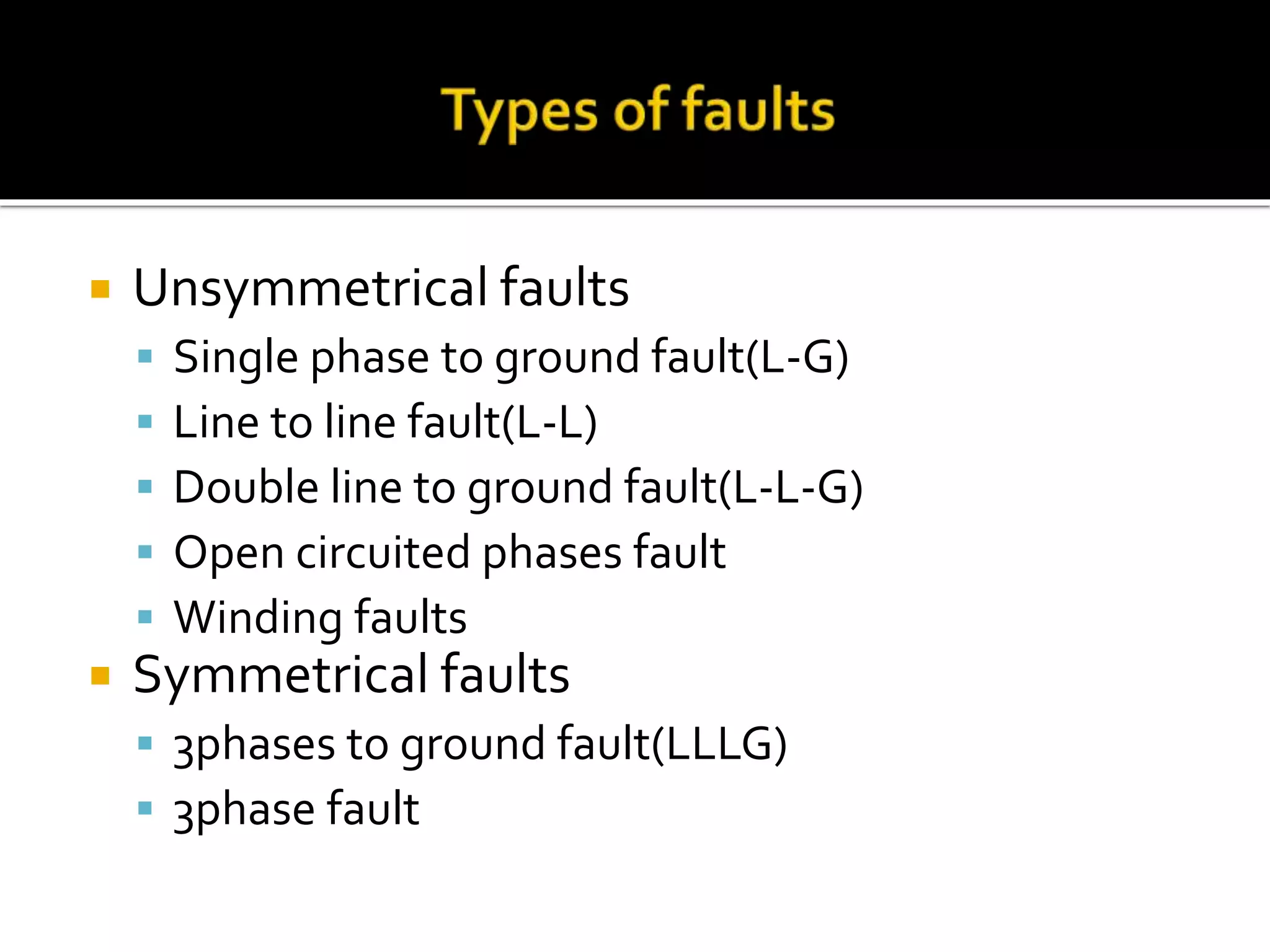  Unsymmetrical faults
 Single phase to ground fault(L-G)
 Line to line fault(L-L)
 Double line to ground fault(L-L-G)
 Open circuited phases fault
 Winding faults
 Symmetrical faults
 3phases to ground fault(LLLG)
 3phase fault
 