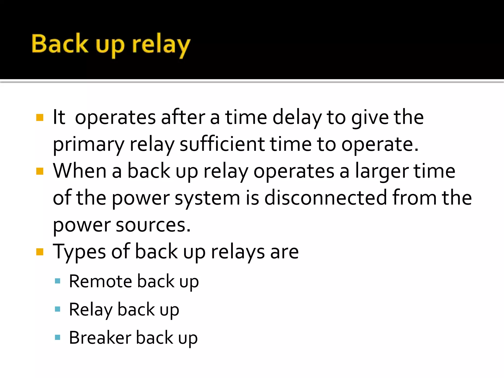  It operates after a time delay to give the
primary relay sufficient time to operate.
 When a back up relay operates a larger time
of the power system is disconnected from the
power sources.
 Types of back up relays are
 Remote back up
 Relay back up
 Breaker back up
 