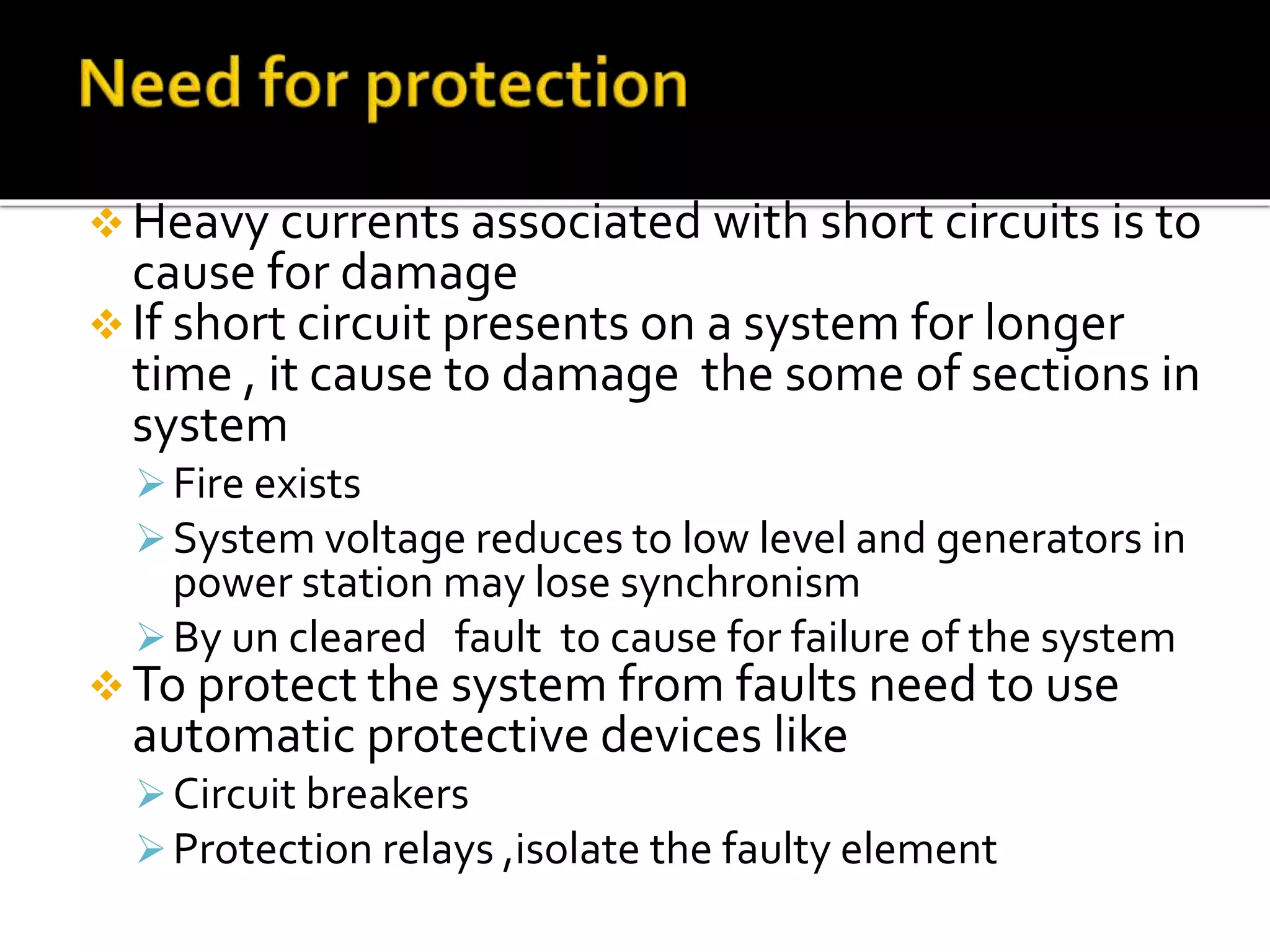  Heavy currents associated with short circuits is to
cause for damage
 If short circuit presents on a system for longer
time , it cause to damage the some of sections in
system
Fire exists
System voltage reduces to low level and generators in
power station may lose synchronism
By un cleared fault to cause for failure of the system
 To protect the system from faults need to use
automatic protective devices like
Circuit breakers
Protection relays ,isolate the faulty element
 