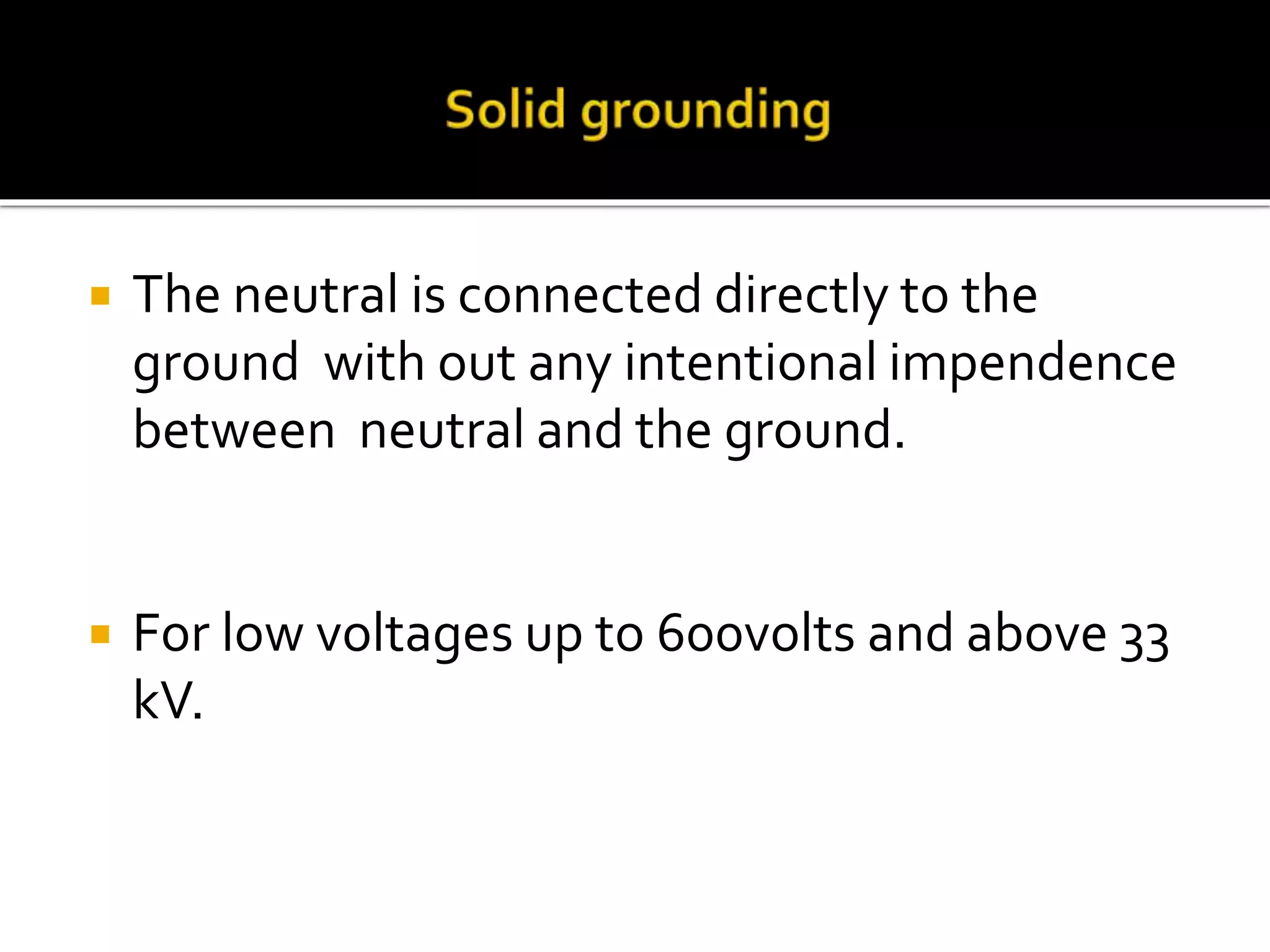  The neutral is connected directly to the
ground with out any intentional impendence
between neutral and the ground.
 For low voltages up to 600volts and above 33
kV.
 