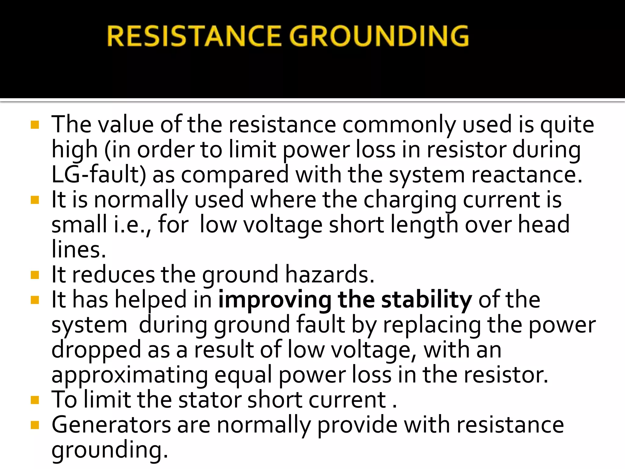  The value of the resistance commonly used is quite
high (in order to limit power loss in resistor during
LG-fault) as compared with the system reactance.
 It is normally used where the charging current is
small i.e., for low voltage short length over head
lines.
 It reduces the ground hazards.
 It has helped in improving the stability of the
system during ground fault by replacing the power
dropped as a result of low voltage, with an
approximating equal power loss in the resistor.
 To limit the stator short current .
 Generators are normally provide with resistance
grounding.
 
