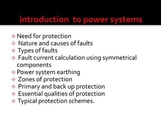  Need for protection
 Nature and causes of faults
 Types of faults
 Fault current calculation using symmetrical
components
 Power system earthing
 Zones of protection
 Primary and back up protection
 Essential qualities of protection
 Typical protection schemes.
 