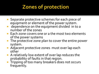  Separate protective schemes for each piece of
equipment or element of the power system.
 dependence on the equipment divided in to a
number of the zones
 Each zone covers one or a the most two elements
of the power systems
 The protective zone plan to cover the entire power
system.
 Adjacent protective zones must over lap each
other
 A relatively low extent of over lap reduces the
probability of faults in that region.
 Tripping of too many breakers does not occurs
frequently.
 