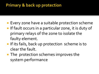  Every zone have a suitable protection scheme
 If fault occurs in a particular zone, it is duty of
primary relays of the zone to isolate the
faulty element.
 If its fails, back up protection scheme is to
clear the fault.
 The protection schemes improves the
system performance
 