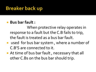  Bus bar fault :
When protective relay operates in
response to a fault but the C.B fails to trip,
the fault is treated as a bus bar fault.
 used for bus bar system , where a number of
C.B’S are connected to it.
 At time of bus bar fault , necessary that all
other C.Bs on the bus bar should trip.
 
