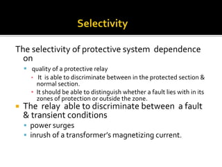 The selectivity of protective system dependence
on
 quality of a protective relay
▪ It is able to discriminate between in the protected section &
normal section.
▪ It should be able to distinguish whether a fault lies with in its
zones of protection or outside the zone.
 The relay able to discriminate between a fault
& transient conditions
 power surges
 inrush of a transformer’s magnetizing current.
 