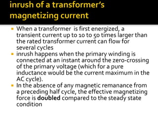  When a transformer is first energized, a
transient current up to 10 to 50 times larger than
the rated transformer current can flow for
several cycles
 inrush happens when the primary winding is
connected at an instant around the zero-crossing
of the primary voltage (which for a pure
inductance would be the current maximum in the
AC cycle).
 In the absence of any magnetic remanance from
a preceding half cycle, the effective magnetizing
force is doubled compared to the steady state
condition
 