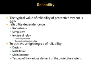  The typical value of reliability of protective system is
95%
 reliability dependence on
 Robustness
 Simplicity
 In case of relay
▪ Contact pressure
▪ Contact material of relay
 To achieve a high degree of reliability
 Design
 Installation
 Maintenance
 Testing of the various element of the protective system.
 
