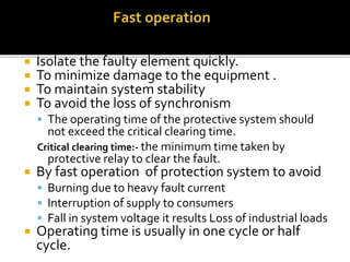 It means
 Isolate the faulty element quickly.
 To minimize damage to the equipment .
 To maintain system stability
 To avoid the loss of synchronism
 The operating time of the protective system should
not exceed the critical clearing time.
Critical clearing time:- the minimum time taken by
protective relay to clear the fault.
 By fast operation of protection system to avoid
 Burning due to heavy fault current
 Interruption of supply to consumers
 Fall in system voltage it results Loss of industrial loads
 Operating time is usually in one cycle or half
cycle.
 