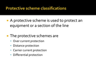  A protective scheme is used to protect an
equipment or a section of the line
 The protective schemes are
 Over current protection
 Distance protection
 Carrier current protection
 Differential protection
 