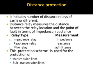  It includes number of distance relays of
same or different.
 Distance relay measures the distance
between the relay location and the point of
fault in terms of impedance, reactance
 RelayType Measurement
1. Impedance relay impedance
2. Reactance relay reactance
3. Mho relay admittance
 This protection scheme is used for the
protection of
 transmission lines
 Sub- transmission lines
 