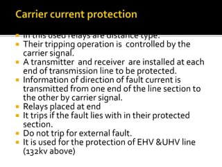  In this used relays are distance type.
 Their tripping operation is controlled by the
carrier signal.
 A transmitter and receiver are installed at each
end of transmission line to be protected.
 Information of direction of fault current is
transmitted from one end of the line section to
the other by carrier signal.
 Relays placed at end
 It trips if the fault lies with in their protected
section.
 Do not trip for external fault.
 It is used for the protection of EHV &UHV line
(132kv above)
 