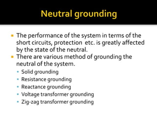  The performance of the system in terms of the
short circuits, protection etc. is greatly affected
by the state of the neutral.
 There are various method of grounding the
neutral of the system.
 Solid grounding
 Resistance grounding
 Reactance grounding
 Voltage transformer grounding
 Zig-zag transformer grounding
 