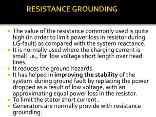  The value of the resistance commonly used is quite
high (in order to limit power loss in resistor during
LG-fault) as compared with the system reactance.
 It is normally used where the charging current is
small i.e., for low voltage short length over head
lines.
 It reduces the ground hazards.
 It has helped in improving the stability of the
system during ground fault by replacing the power
dropped as a result of low voltage, with an
approximating equal power loss in the resistor.
 To limit the stator short current .
 Generators are normally provide with resistance
grounding.
 