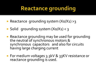  Reactance grounding system (Xo/X1) >3
 Solid grounding system (Xo/X1) < 3
 Reactance grounding may be used for grounding
the neutral of synchronous motors &
synchronous capacitors and also for circuits
having large charging current
 For medium voltages 3.3kV & 33KV resistance or
reactance grounding is used.
 