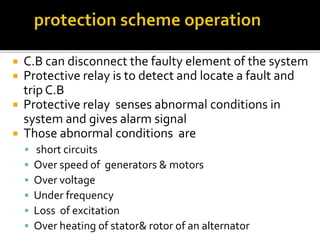  C.B can disconnect the faulty element of the system
 Protective relay is to detect and locate a fault and
trip C.B
 Protective relay senses abnormal conditions in
system and gives alarm signal
 Those abnormal conditions are
 short circuits
 Over speed of generators & motors
 Over voltage
 Under frequency
 Loss of excitation
 Over heating of stator& rotor of an alternator
 