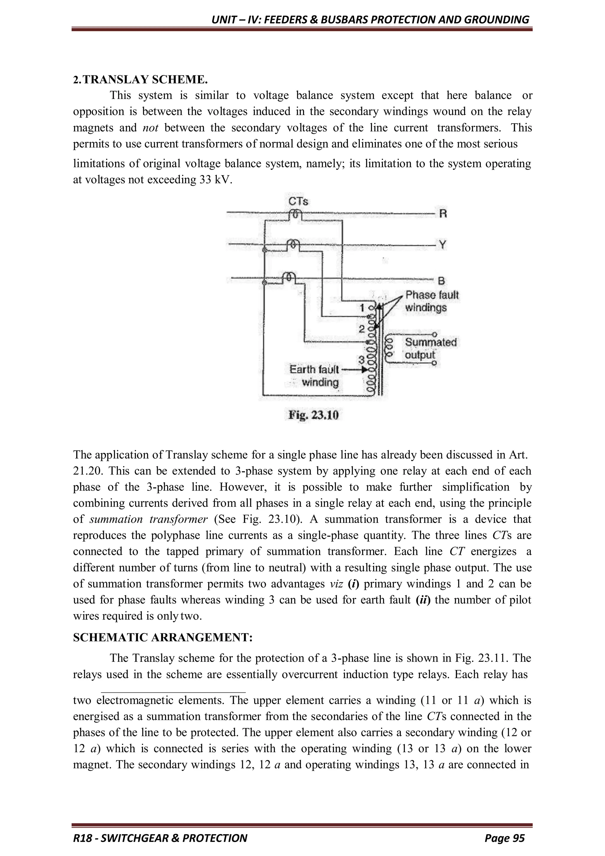 UNIT – IV: FEEDERS & BUSBARS PROTECTION AND GROUNDING
R18 - SWITCHGEAR & PROTECTION Page 95
2.TRANSLAY SCHEME.
This system is similar to voltage balance system except that here balance or
opposition is between the voltages induced in the secondary windings wound on the relay
magnets and not between the secondary voltages of the line current transformers. This
permits to use current transformers of normal design and eliminates one of the most serious
limitations of original voltage balance system, namely; its limitation to the system operating
at voltages not exceeding 33 kV.
The application of Translay scheme for a single phase line has already been discussed in Art.
21.20. This can be extended to 3-phase system by applying one relay at each end of each
phase of the 3-phase line. However, it is possible to make further simplification by
combining currents derived from all phases in a single relay at each end, using the principle
of summation transformer (See Fig. 23.10). A summation transformer is a device that
reproduces the polyphase line currents as a single-phase quantity. The three lines CTs are
connected to the tapped primary of summation transformer. Each line CT energizes a
different number of turns (from line to neutral) with a resulting single phase output. The use
of summation transformer permits two advantages viz (i) primary windings 1 and 2 can be
used for phase faults whereas winding 3 can be used for earth fault (ii) the number of pilot
wires required is onlytwo.
SCHEMATIC ARRANGEMENT:
The Translay scheme for the protection of a 3-phase line is shown in Fig. 23.11. The
relays used in the scheme are essentially overcurrent induction type relays. Each relay has
two electromagnetic elements. The upper element carries a winding (11 or 11 a) which is
energised as a summation transformer from the secondaries of the line CTs connected in the
phases of the line to be protected. The upper element also carries a secondary winding (12 or
12 a) which is connected is series with the operating winding (13 or 13 a) on the lower
magnet. The secondary windings 12, 12 a and operating windings 13, 13 a are connected in
 