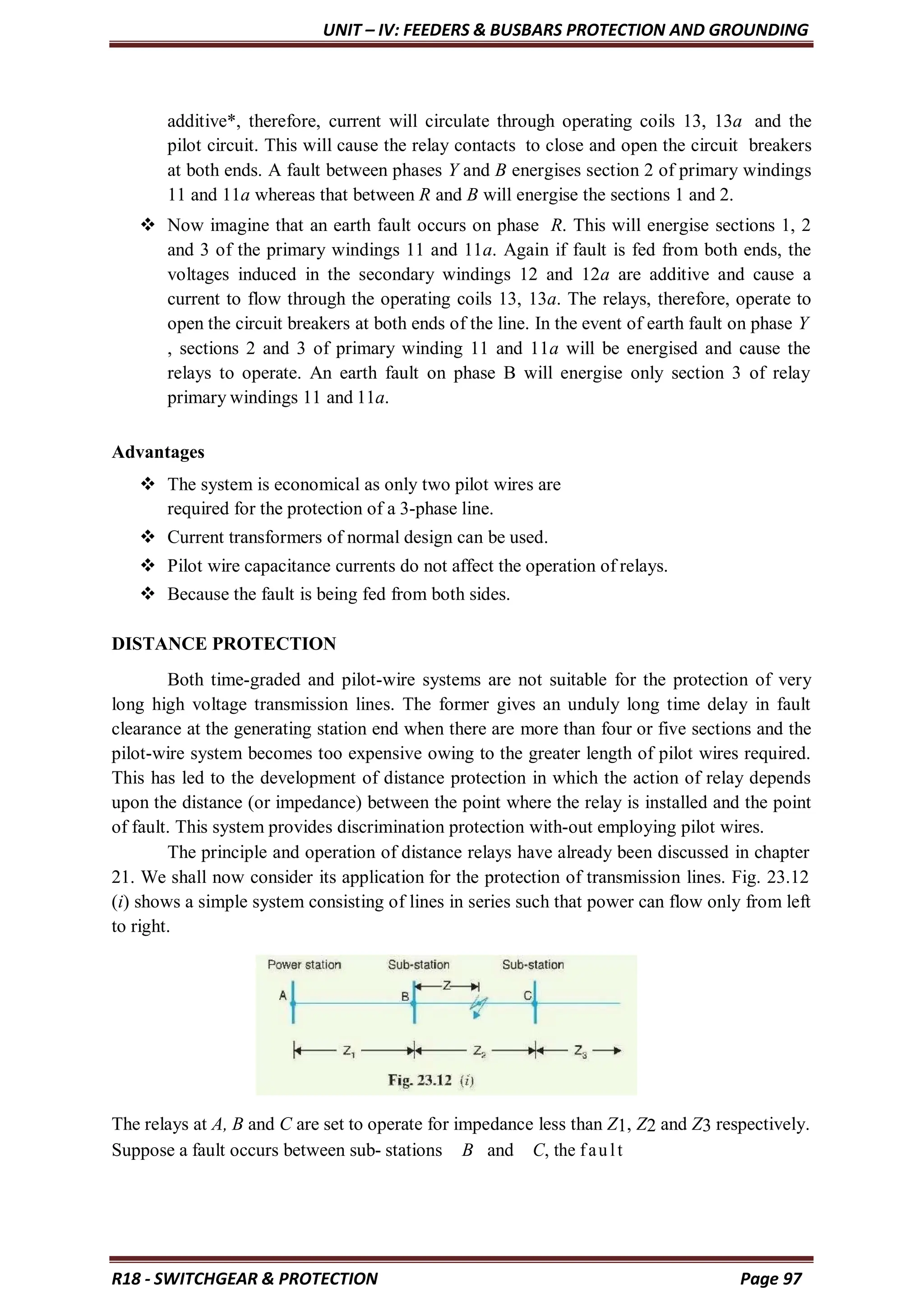 UNIT – IV: FEEDERS & BUSBARS PROTECTION AND GROUNDING
R18 - SWITCHGEAR & PROTECTION Page 97
additive*, therefore, current will circulate through operating coils 13, 13a and the
pilot circuit. This will cause the relay contacts to close and open the circuit breakers
at both ends. A fault between phases Y and B energises section 2 of primary windings
11 and 11a whereas that between R and B will energise the sections 1 and 2.
 Now imagine that an earth fault occurs on phase R. This will energise sections 1, 2
and 3 of the primary windings 11 and 11a. Again if fault is fed from both ends, the
voltages induced in the secondary windings 12 and 12a are additive and cause a
current to flow through the operating coils 13, 13a. The relays, therefore, operate to
open the circuit breakers at both ends of the line. In the event of earth fault on phase Y
, sections 2 and 3 of primary winding 11 and 11a will be energised and cause the
relays to operate. An earth fault on phase B will energise only section 3 of relay
primary windings 11 and 11a.
Advantages
 The system is economical as only two pilot wires are
required for the protection of a 3-phase line.
 Current transformers of normal design can be used.
 Pilot wire capacitance currents do not affect the operation of relays.
 Because the fault is being fed from both sides.
DISTANCE PROTECTION
Both time-graded and pilot-wire systems are not suitable for the protection of very
long high voltage transmission lines. The former gives an unduly long time delay in fault
clearance at the generating station end when there are more than four or five sections and the
pilot-wire system becomes too expensive owing to the greater length of pilot wires required.
This has led to the development of distance protection in which the action of relay depends
upon the distance (or impedance) between the point where the relay is installed and the point
of fault. This system provides discrimination protection with-out employing pilot wires.
The principle and operation of distance relays have already been discussed in chapter
21. We shall now consider its application for the protection of transmission lines. Fig. 23.12
(i) shows a simple system consisting of lines in series such that power can flow only from left
to right.
The relays at A, B and C are set to operate for impedance less than Z1, Z2 and Z3 respectively.
Suppose a fault occurs between sub- stations B and C, the fault
 